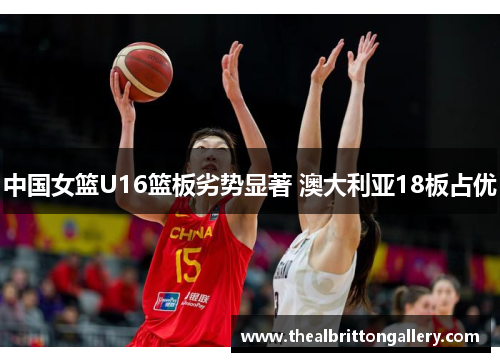 中国女篮U16篮板劣势显著 澳大利亚18板占优